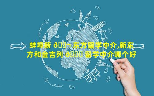 蚌埠新 🐬 东方留学中介,新东方和金吉列 🐒 留学中介哪个好